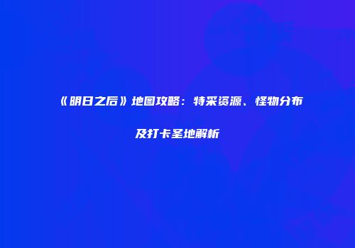 《明日之后》地图攻略：特采资源、怪物分布及打卡圣地解析