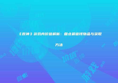 《原神》游戏内价值解析：盘点最值钱物品与获取方法