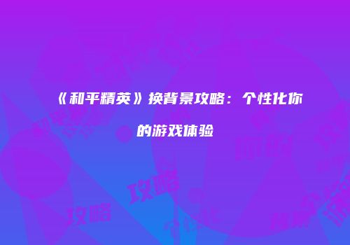 《和平精英》换背景攻略：个性化你的游戏体验