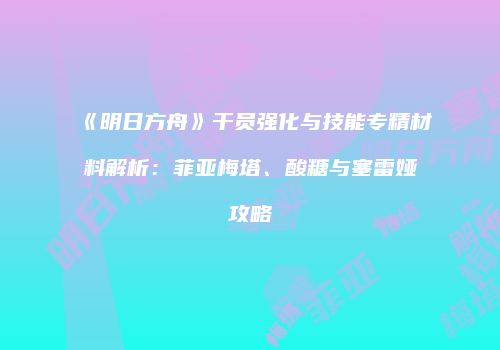 《明日方舟》干员强化与技能专精材料解析：菲亚梅塔、酸糖与塞雷娅攻略