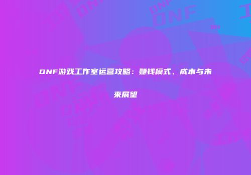 DNF游戏工作室运营攻略：赚钱模式、成本与未来展望