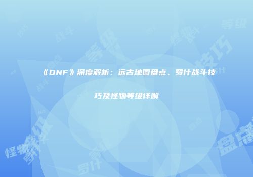 《DNF》深度解析：远古地图盘点、罗什战斗技巧及怪物等级详解