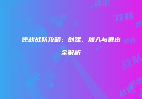 逆战战队攻略：创建、加入与退出全解析