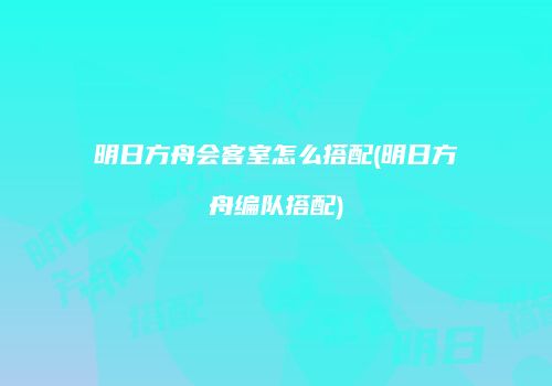 明日方舟会客室怎么搭配(明日方舟编队搭配)