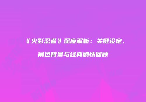 《火影忍者》深度解析：关键设定、角色背景与经典剧情回顾