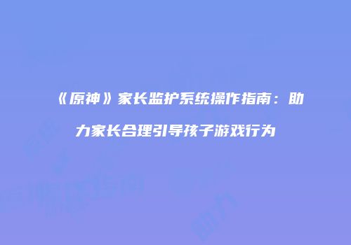 《原神》家长监护系统操作指南：助力家长合理引导孩子游戏行为