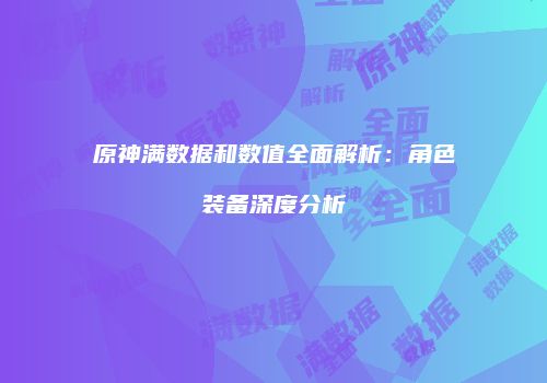 原神满数据和数值全面解析：角色装备深度分析