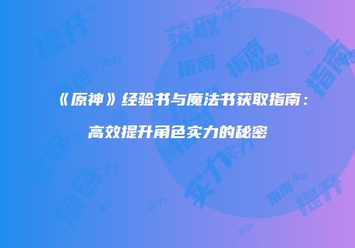 《原神》经验书与魔法书获取指南：高效提升角色实力的秘密
