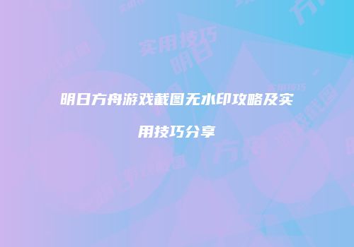 明日方舟游戏截图无水印攻略及实用技巧分享