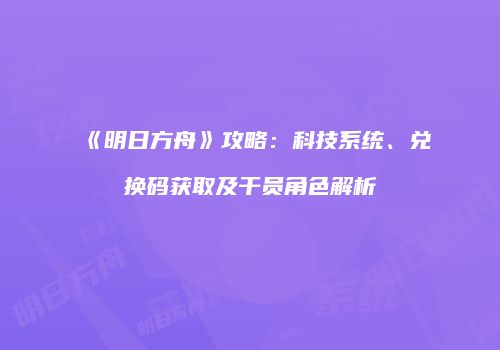 《明日方舟》攻略：科技系统、兑换码获取及干员角色解析