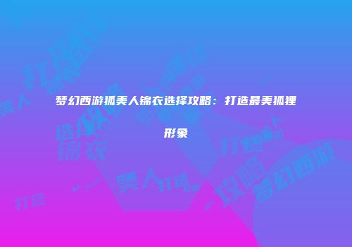 梦幻西游狐美人锦衣选择攻略：打造最美狐狸形象