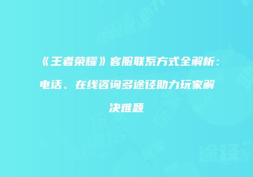 《王者荣耀》客服联系方式全解析：电话、在线咨询多途径助力玩家解决难题
