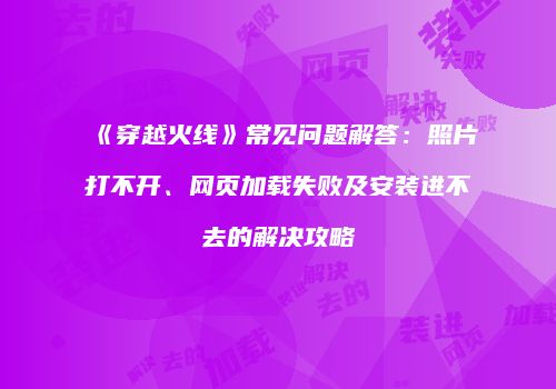 《穿越火线》常见问题解答：照片打不开、网页加载失败及安装进不去的解决攻略
