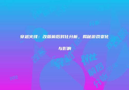 穿越火线：改版前后对比分析，揭秘游戏变化与影响