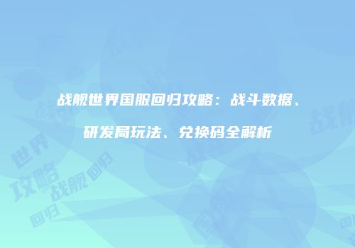 战舰世界国服回归攻略：战斗数据、研发局玩法、兑换码全解析
