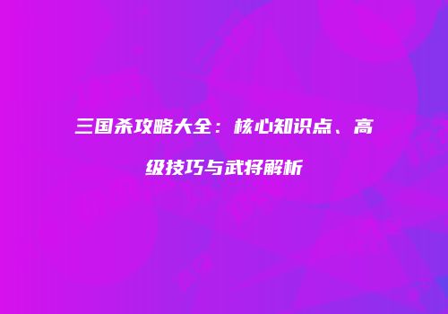三国杀攻略大全：核心知识点、高级技巧与武将解析