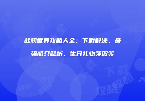 战舰世界攻略大全：下载解决、最强船只解析、生日礼物领取等