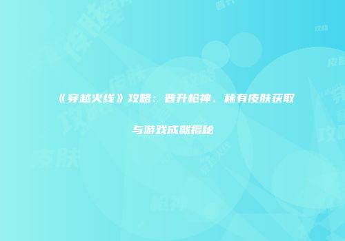 《穿越火线》攻略：晋升枪神、稀有皮肤获取与游戏成就揭秘