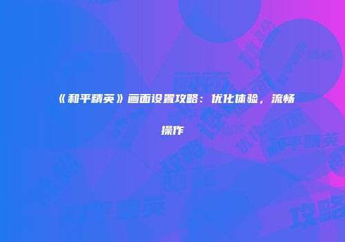 《和平精英》画面设置攻略：优化体验，流畅操作