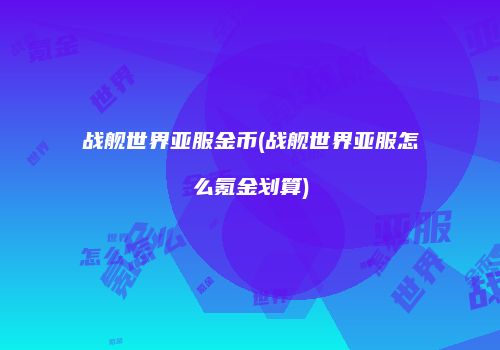 战舰世界亚服金币(战舰世界亚服怎么氪金划算)