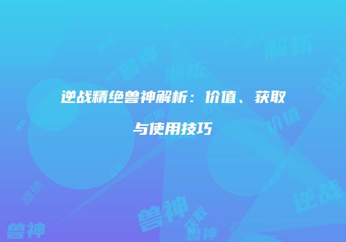 逆战精绝兽神解析：价值、获取与使用技巧