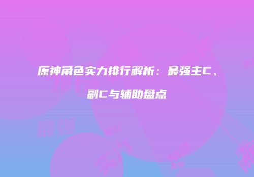 原神角色实力排行解析：最强主C、副C与辅助盘点