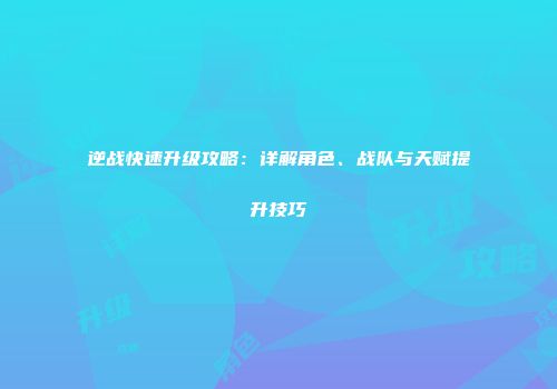 逆战快速升级攻略：详解角色、战队与天赋提升技巧