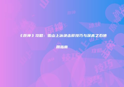 《原神》攻略：雪山上冰块击碎技巧与深赤之石使用指南