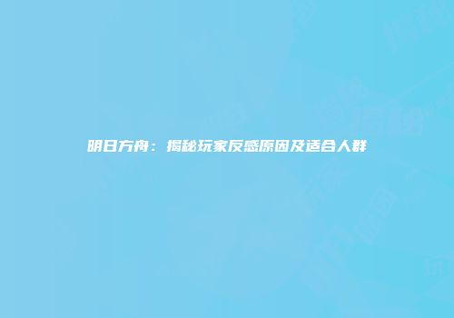 明日方舟：揭秘玩家反感原因及适合人群