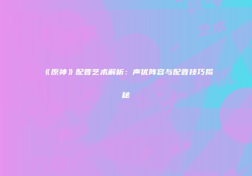 《原神》配音艺术解析：声优阵容与配音技巧揭秘