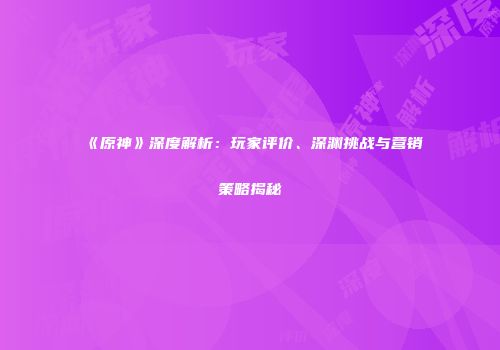 《原神》深度解析：玩家评价、深渊挑战与营销策略揭秘
