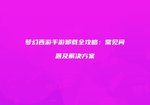 梦幻西游手游卸载全攻略：常见问题及解决方案