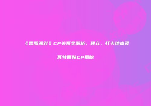 《香肠派对》CP关系全解析：建立、打卡地点及瓦特萌妹CP揭秘