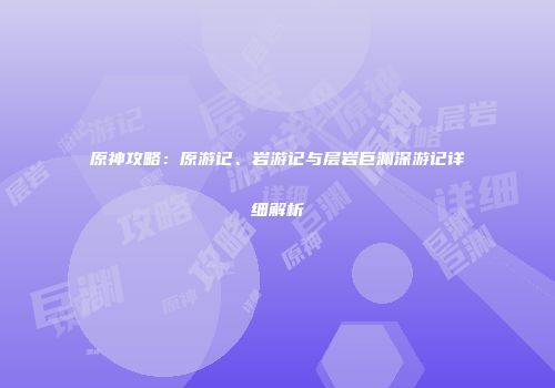 原神攻略：原游记、岩游记与层岩巨渊深游记详细解析