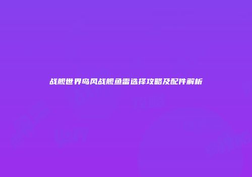 战舰世界岛风战舰鱼雷选择攻略及配件解析