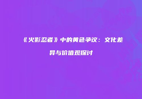 《火影忍者》中的黄色争议：文化差异与价值观探讨