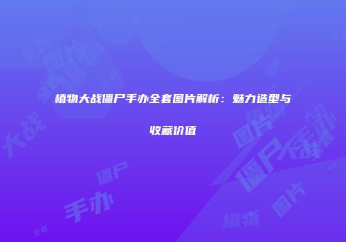 植物大战僵尸手办全套图片解析：魅力造型与收藏价值