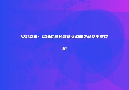 火影忍者：揭秘红色长筒袜女忍者之谜及手游攻略