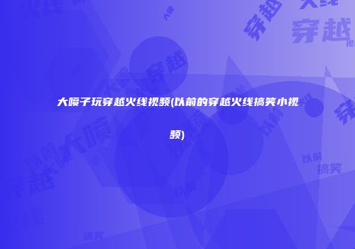 大喷子玩穿越火线视频(以前的穿越火线搞笑小视频)