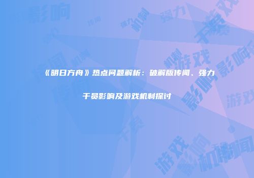《明日方舟》热点问题解析：破解版传闻、强力干员影响及游戏机制探讨