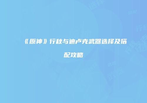 《原神》行秋与迪卢克武器选择及搭配攻略