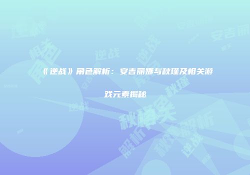 《逆战》角色解析：安吉丽娜与秋瑾及相关游戏元素揭秘
