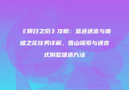 《明日之后》攻略：蓝色迷宫与废墟之花任务详解，雪山探索与迷宫式别墅建造方法