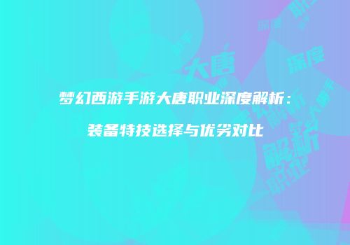 梦幻西游手游大唐职业深度解析：装备特技选择与优劣对比