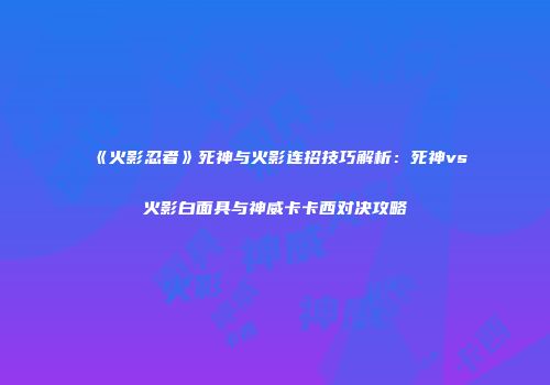 《火影忍者》死神与火影连招技巧解析：死神vs火影白面具与神威卡卡西对决攻略