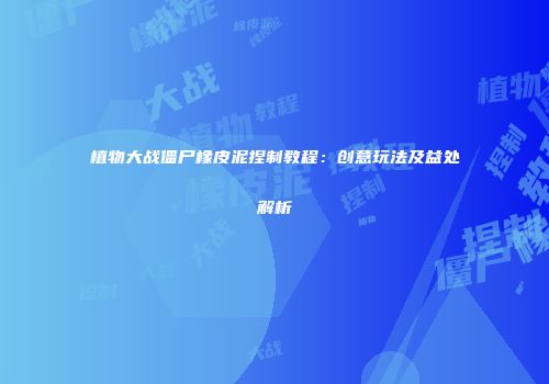 植物大战僵尸橡皮泥捏制教程：创意玩法及益处解析