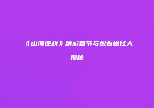 《山海逆战》精彩章节与观看途径大揭秘