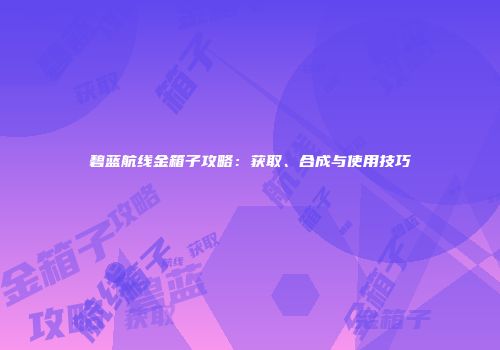 碧蓝航线金箱子攻略：获取、合成与使用技巧
