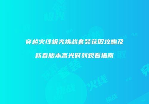 穿越火线极光挑战套装获取攻略及新春版本高光时刻观看指南