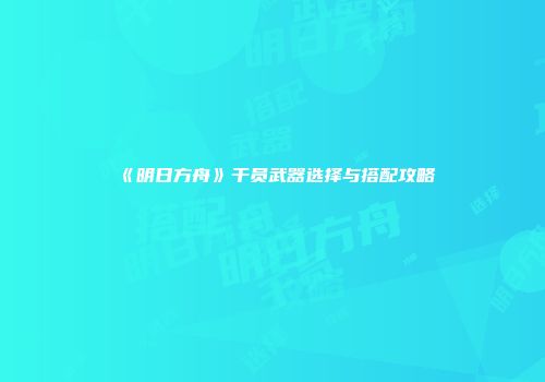 《明日方舟》干员武器选择与搭配攻略